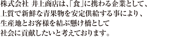 株式会社 井上商店は、「食」に携わる企業として、上質で新鮮な青果物を安定供給する事により、生産地とお客様を結ぶ懸け橋として社会に貢献したいと考えております。