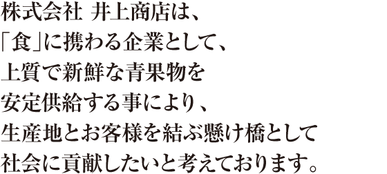 株式会社 井上商店は、「食」に携わる企業として、上質で新鮮な青果物を安定供給する事により、生産地とお客様を結ぶ懸け橋として社会に貢献したいと考えております。