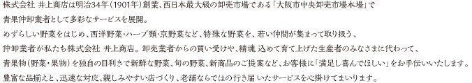 株式会社 井上商店は明治34年（1901年）創業、西日本最大級の卸売市場である「大阪市中央卸売市場本場」で青果仲卸企業として多彩なサービスを展開。めずらしい野菜をはじめ、西洋野菜･ハーブ類･京野菜など、特殊な野菜を、若い仲間が集まって取り扱う、仲卸業者が私たち株式会社 井上商店。 卸売業者からの買い受けや、精魂込めて育て上げた生産者のみなさまに代わって、青果物（野菜・果物）を独自の目利きで新鮮な野菜、旬の野菜、新商品のご提案など、お客様に「満足し喜んでほしい」をお手伝いいたします。豊富な品揃えと、迅速な対応、親しみやすい店づくり、老舗ならではの行き届いたサービスを心掛けてまいります。