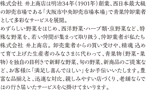 株式会社 井上商店は明治34年（1901年）創業、西日本最大級の卸売市場である「大阪市中央卸売市場本場」で青果仲卸企業として多彩なサービスを展開。めずらしい野菜をはじめ、西洋野菜･ハーブ類･京野菜など、特殊な野菜を、若い仲間が集まって取り扱う、仲卸業者が私たち株式会社 井上商店。 卸売業者からの買い受けや、精魂込めて育て上げた生産者のみなさまに代わって、青果物（野菜・果物）を独自の目利きで新鮮な野菜、旬の野菜、新商品のご提案など、お客様に「満足し喜んでほしい」をお手伝いいたします。豊富な品揃えと、迅速な対応、親しみやすい店づくり、老舗ならではの行き届いたサービスを心掛けてまいります。